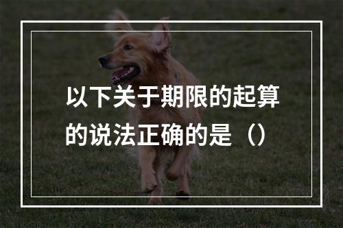 以下关于期限的起算的说法正确的是（）