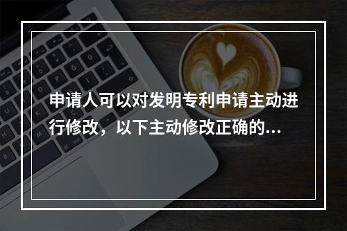 申请人可以对发明专利申请主动进行修改，以下主动修改正确的是？