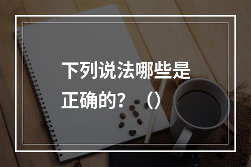 下列说法哪些是正确的？（）