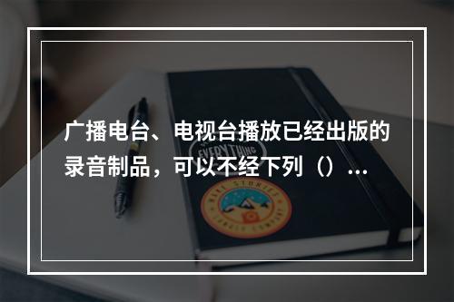 广播电台、电视台播放已经出版的录音制品，可以不经下列（）许可