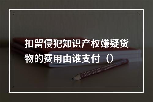 扣留侵犯知识产权嫌疑货物的费用由谁支付（）