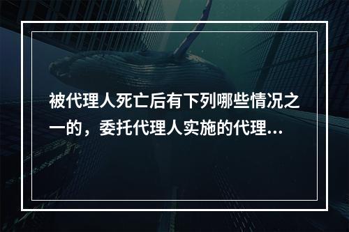 被代理人死亡后有下列哪些情况之一的，委托代理人实施的代理、行