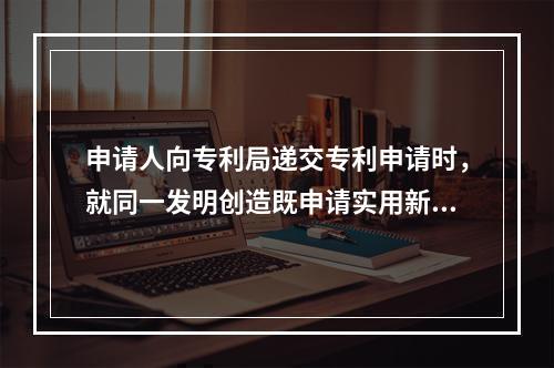 申请人向专利局递交专利申请时，就同一发明创造既申请实用新型专