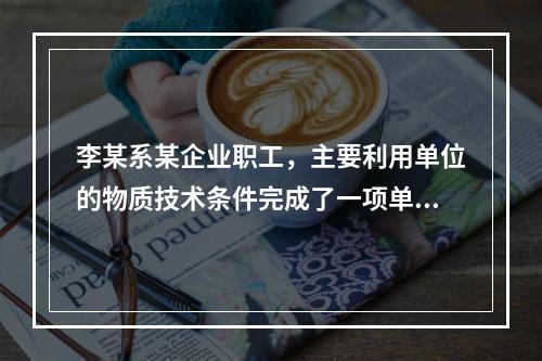 李某系某企业职工，主要利用单位的物质技术条件完成了一项单位交