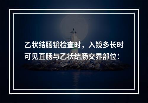 乙状结肠镜检查时，入镜多长时可见直肠与乙状结肠交界部位：