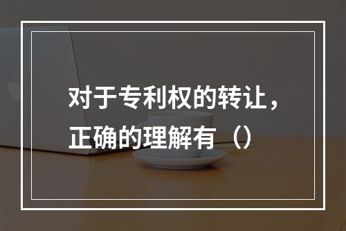 对于专利权的转让，正确的理解有（）