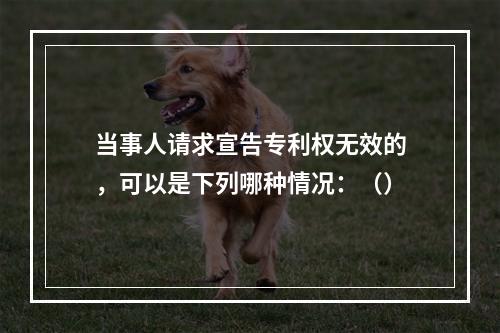 当事人请求宣告专利权无效的，可以是下列哪种情况：（）