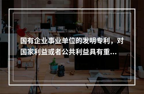 国有企业事业单位的发明专利，对国家利益或者公共利益具有重大意