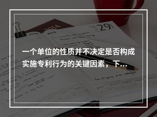 一个单位的性质并不决定是否构成实施专利行为的关键因素，下列哪