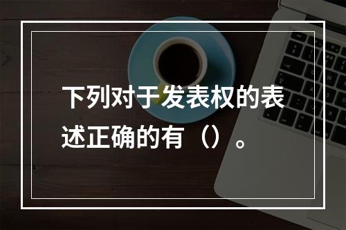 下列对于发表权的表述正确的有（）。