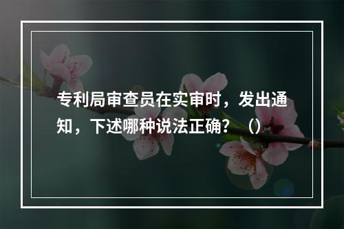 专利局审查员在实审时，发出通知，下述哪种说法正确？（）