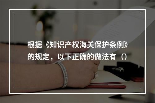 根据《知识产权海关保护条例》的规定，以下正确的做法有（）