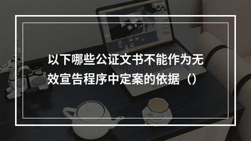 以下哪些公证文书不能作为无效宣告程序中定案的依据（）