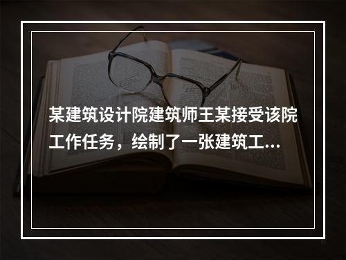 某建筑设计院建筑师王某接受该院工作任务，绘制了一张建筑工程设