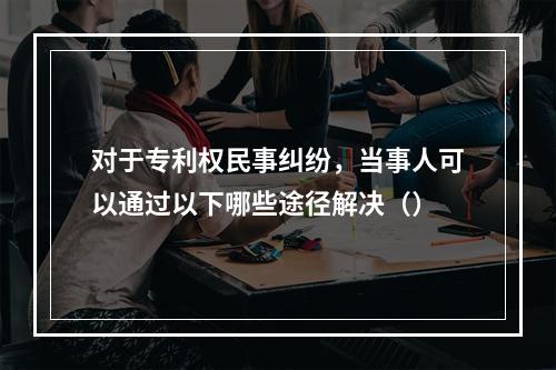 对于专利权民事纠纷，当事人可以通过以下哪些途径解决（）