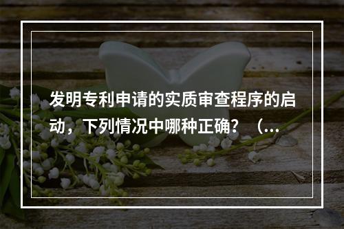 发明专利申请的实质审查程序的启动，下列情况中哪种正确？（）