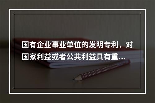 国有企业事业单位的发明专利，对国家利益或者公共利益具有重大意