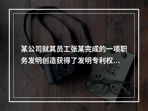 某公司就其员工张某完成的一项职务发明创造获得了发明专利权，该