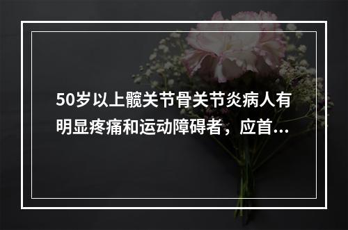 50岁以上髋关节骨关节炎病人有明显疼痛和运动障碍者，应首选（