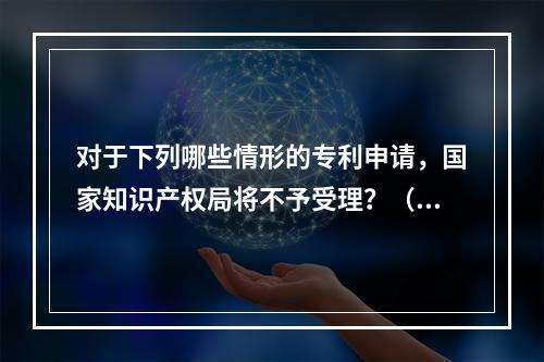 对于下列哪些情形的专利申请，国家知识产权局将不予受理？（）