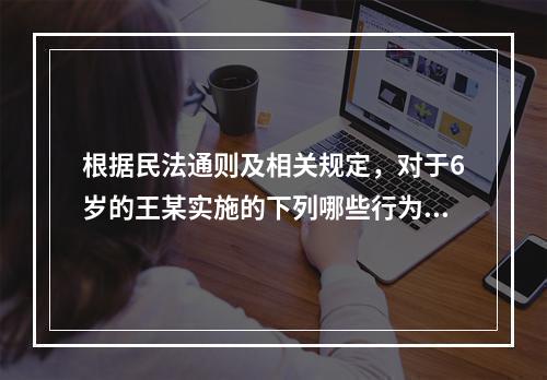 根据民法通则及相关规定，对于6岁的王某实施的下列哪些行为，他