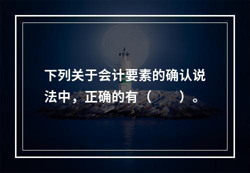 下列关于会计要素的确认说法中，正确的有（  ）。