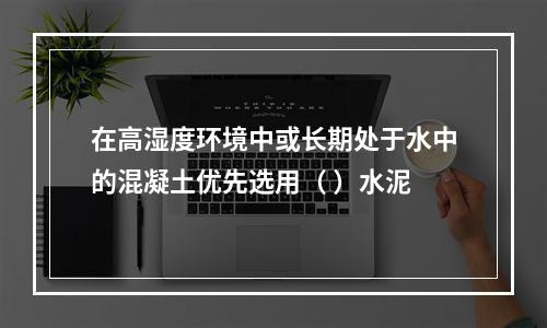 在高湿度环境中或长期处于水中的混凝土优先选用（ ）水泥