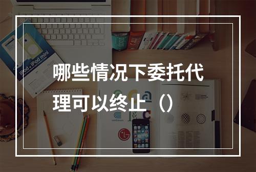 哪些情况下委托代理可以终止（）