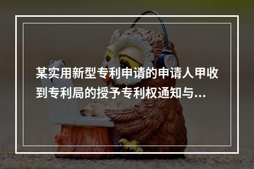 某实用新型专利申请的申请人甲收到专利局的授予专利权通知与办理