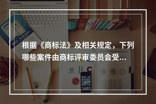 根据《商标法》及相关规定，下列哪些案件由商标评审委员会受理（