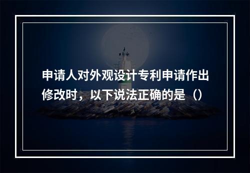 申请人对外观设计专利申请作出修改时，以下说法正确的是（）