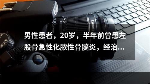 男性患者，20岁，半年前曾患左股骨急性化脓性骨髓炎，经治疗后