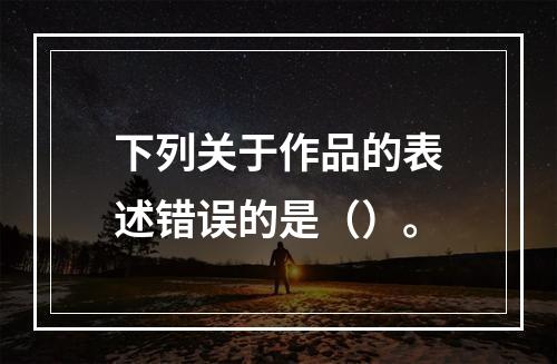 下列关于作品的表述错误的是（）。