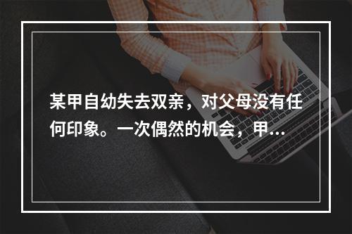 某甲自幼失去双亲，对父母没有任何印象。一次偶然的机会，甲得到