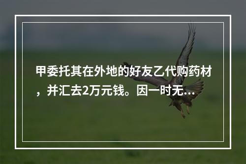 甲委托其在外地的好友乙代购药材，并汇去2万元钱。因一时无货，