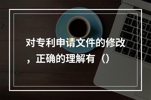 对专利申请文件的修改，正确的理解有（）