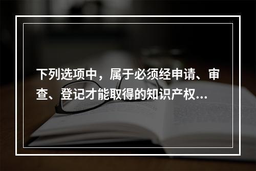 下列选项中，属于必须经申请、审查、登记才能取得的知识产权是：