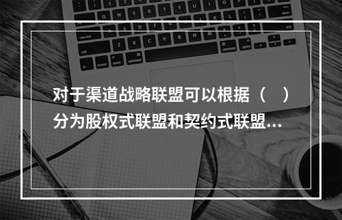 对于渠道战略联盟可以根据（　）分为股权式联盟和契约式联盟。