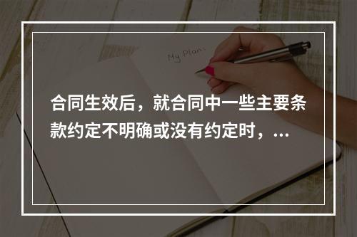 合同生效后，就合同中一些主要条款约定不明确或没有约定时，应（