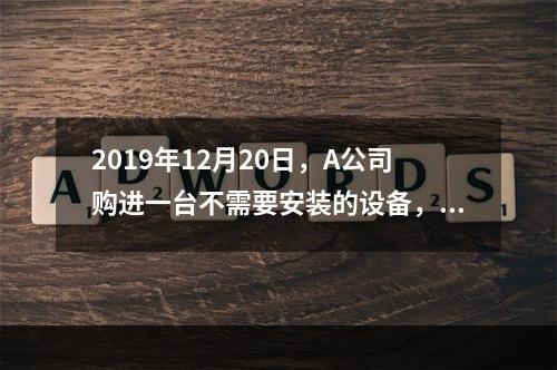 2019年12月20日，A公司购进一台不需要安装的设备，设备