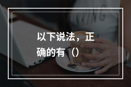 以下说法，正确的有（）