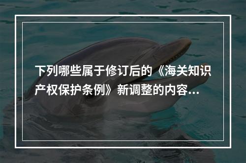 下列哪些属于修订后的《海关知识产权保护条例》新调整的内容（）