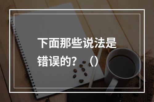 下面那些说法是错误的？（）