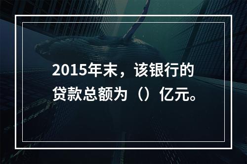 2015年末，该银行的贷款总额为（）亿元。