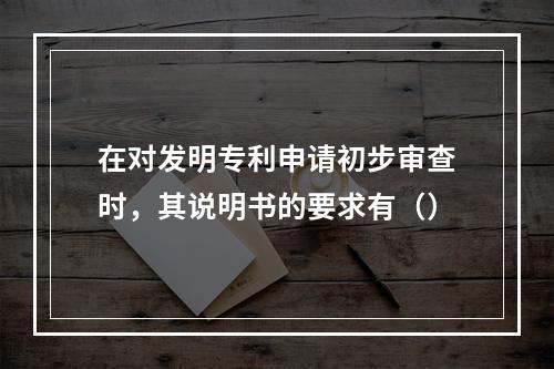 在对发明专利申请初步审查时，其说明书的要求有（）