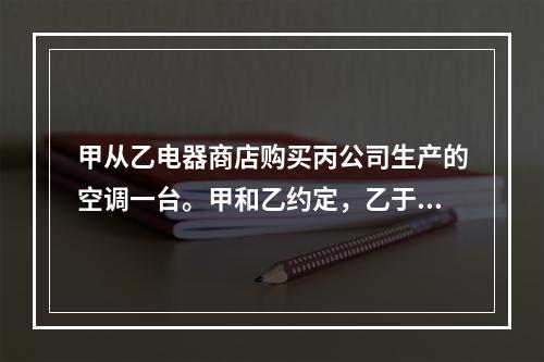 甲从乙电器商店购买丙公司生产的空调一台。甲和乙约定，乙于次日