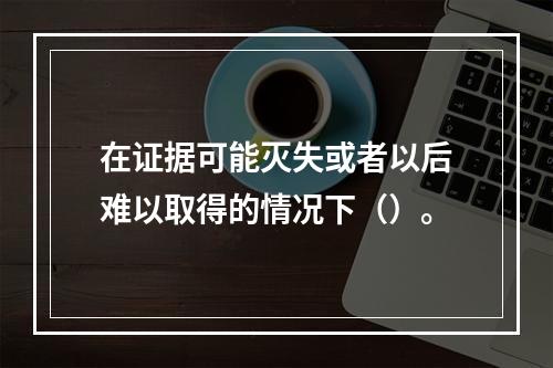 在证据可能灭失或者以后难以取得的情况下（）。