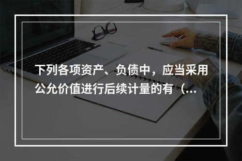 下列各项资产、负债中，应当采用公允价值进行后续计量的有（）。