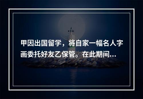 甲因出国留学，将自家一幅名人字画委托好友乙保管。在此期间乙一