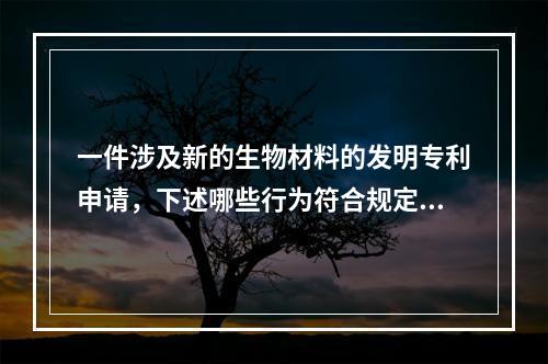 一件涉及新的生物材料的发明专利申请，下述哪些行为符合规定：（